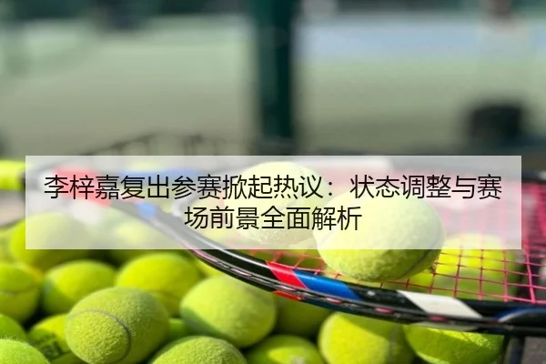 李梓嘉复出参赛掀起热议：状态调整与赛场前景全面解析