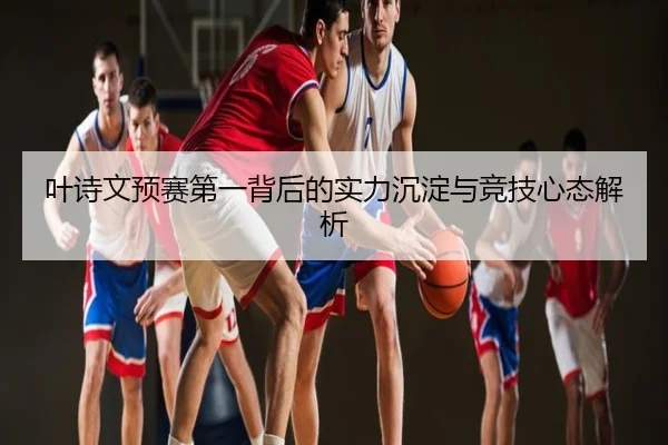 叶诗文预赛第一背后的实力沉淀与竞技心态解析