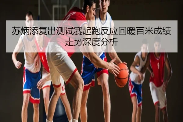 苏炳添复出测试赛起跑反应回暖百米成绩走势深度分析