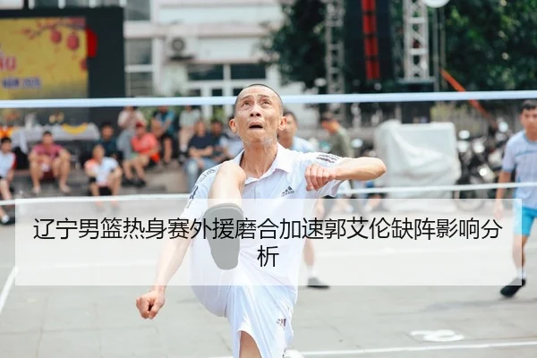 辽宁男篮热身赛外援磨合加速郭艾伦缺阵影响分析