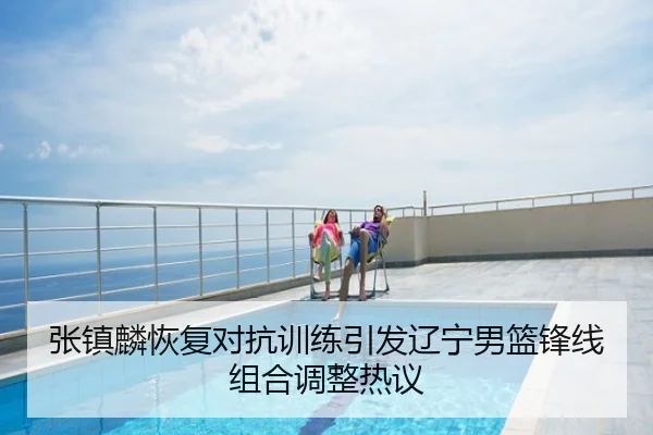 张镇麟恢复对抗训练引发辽宁男篮锋线组合调整热议