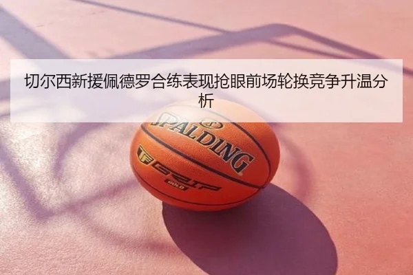 切尔西新援佩德罗合练表现抢眼前场轮换竞争升温分析