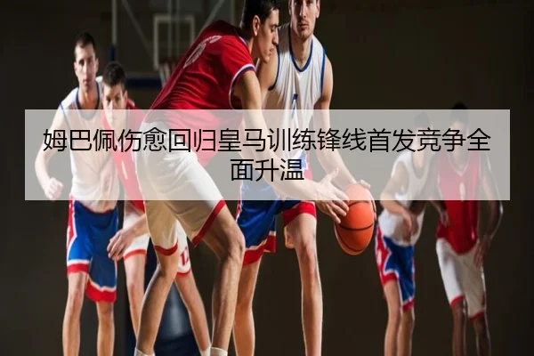 姆巴佩伤愈回归皇马训练锋线首发竞争全面升温