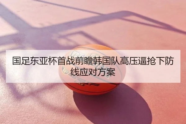 国足东亚杯首战前瞻韩国队高压逼抢下防线应对方案