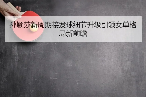 孙颖莎新周期接发球细节升级引领女单格局新前瞻